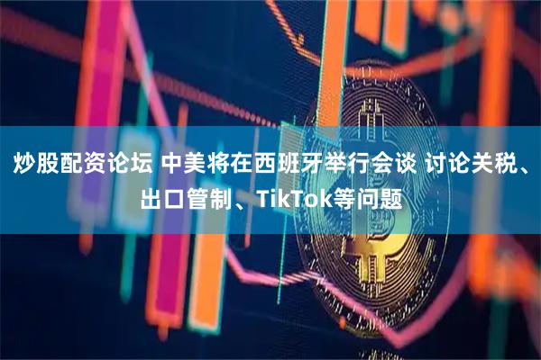 炒股配资论坛 中美将在西班牙举行会谈 讨论关税、出口管制、TikTok等问题