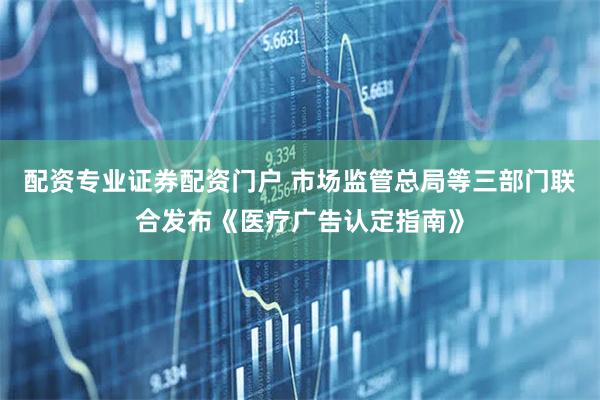 配资专业证券配资门户 市场监管总局等三部门联合发布《医疗广告认定指南》