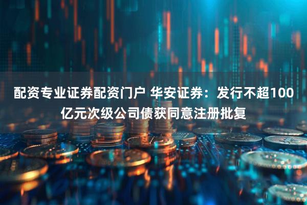 配资专业证券配资门户 华安证券：发行不超100亿元次级公司债获同意注册批复