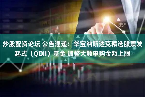 炒股配资论坛 公告速递：华宝纳斯达克精选股票发起式（QDII）基金 调整大额申购金额上限