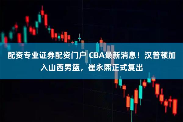配资专业证券配资门户 CBA最新消息！汉普顿加入山西男篮，崔永熙正式复出