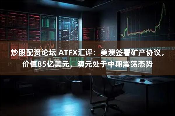 炒股配资论坛 ATFX汇评：美澳签署矿产协议，价值85亿美元，澳元处于中期震荡态势