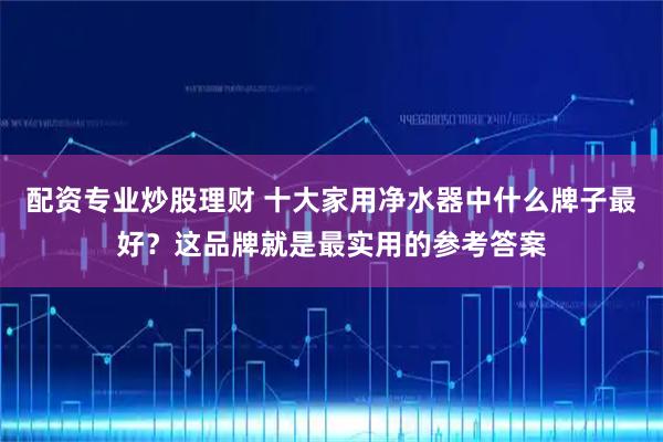 配资专业炒股理财 十大家用净水器中什么牌子最好？这品牌就是最实用的参考答案