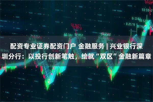 配资专业证券配资门户 金融服务 | 兴业银行深圳分行：以投行创新笔触，绘就“双区”金融新篇章