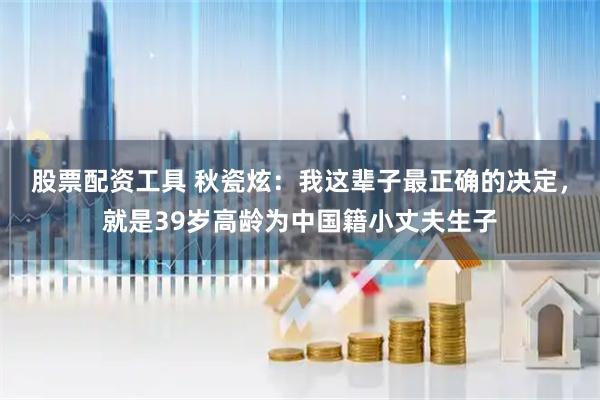 股票配资工具 秋瓷炫：我这辈子最正确的决定，就是39岁高龄为中国籍小丈夫生子