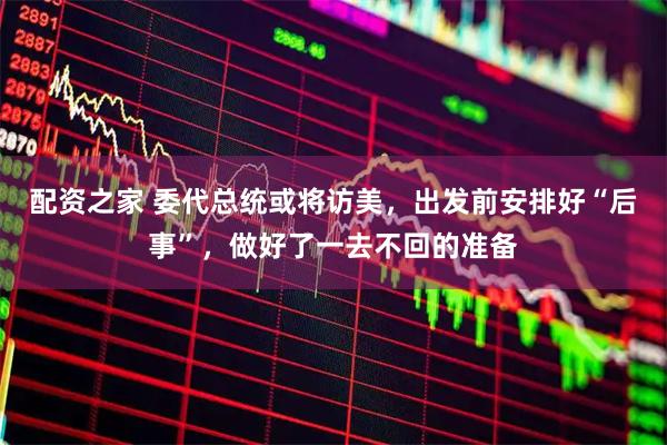 配资之家 委代总统或将访美，出发前安排好“后事”，做好了一去不回的准备