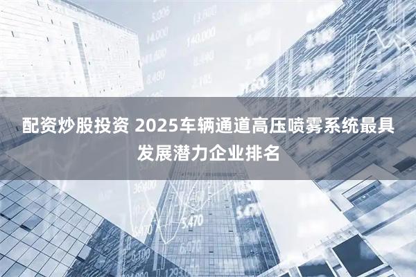 配资炒股投资 2025车辆通道高压喷雾系统最具发展潜力企业排名