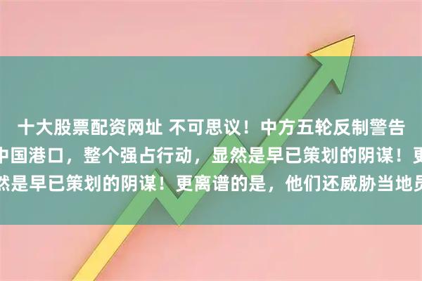 十大股票配资网址 不可思议！中方五轮反制警告后，巴拿马仍强行接管中国港口，整个强占行动，显然是早已策划的阴谋！更离谱的是，他们还威胁当地员工