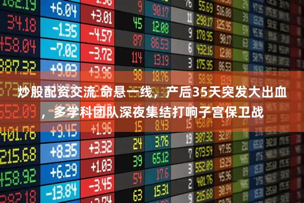 炒股配资交流 命悬一线，产后35天突发大出血，多学科团队深夜集结打响子宫保卫战