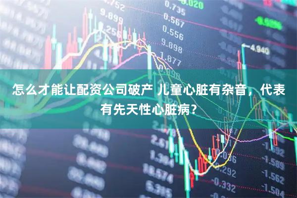 怎么才能让配资公司破产 儿童心脏有杂音，代表有先天性心脏病？